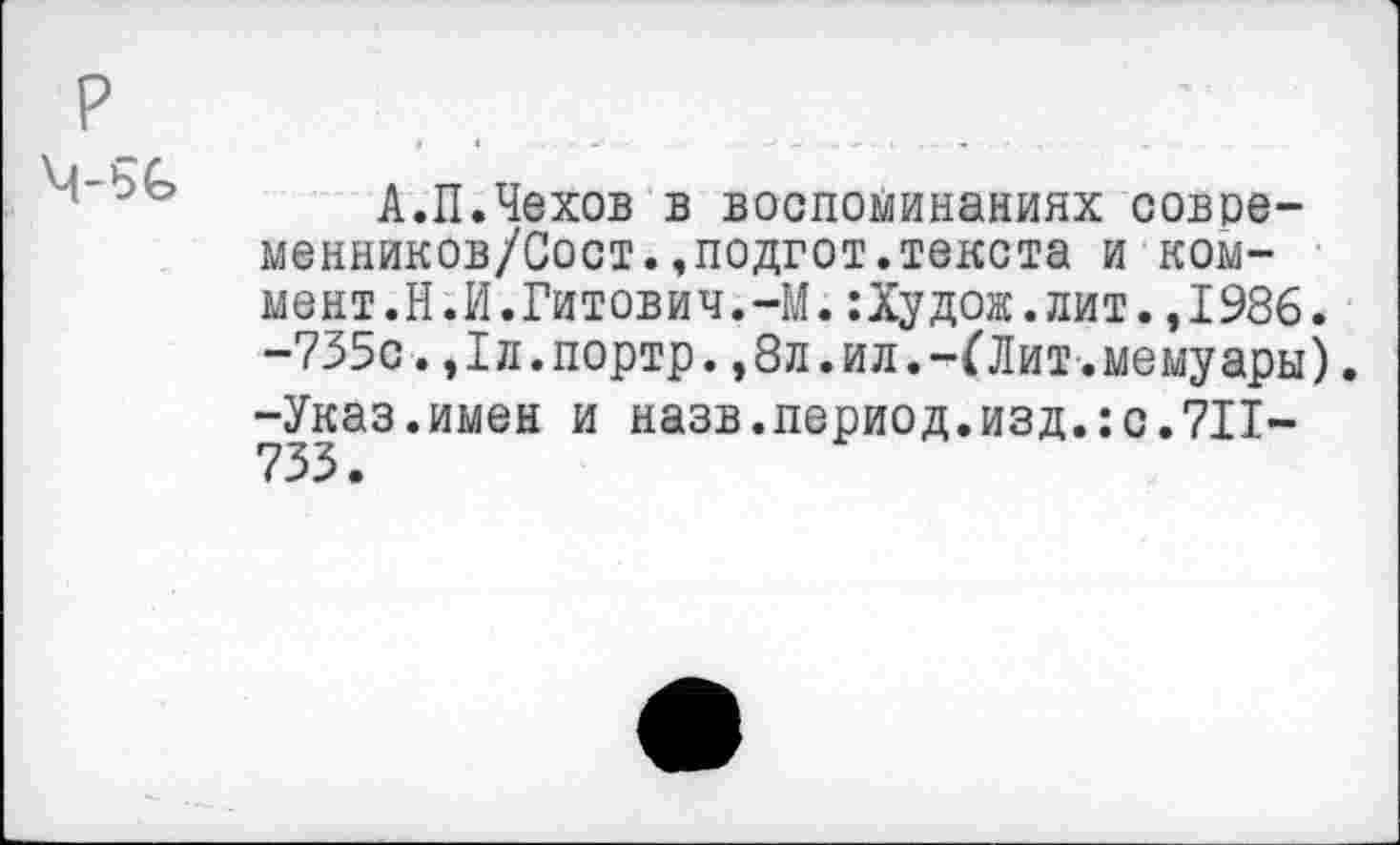 ﻿р
А.П.Чехов в воспоминаниях совре-менников/Сост.,подгот.текста и коммент.Н.И.Гитович.-М. :Худож.лит.,1986. -735с.,1л.портр.,8л.ил.-ГЛит.мемуары). -Указ.имен и назв.период.изд.:с.711-733 •